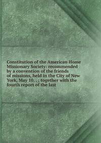 Constitution of the American Home Missionary Society: recommended by a convention of the friends of missions, held in the City of New York, May 10, . ; together with the fourth report of the last