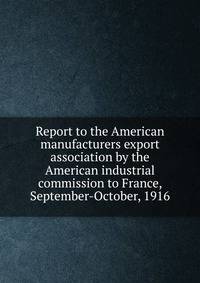 Report to the American manufacturers export association by the American industrial commission to France, September-October, 1916