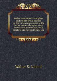 Boiler accessories: a complete and authoritative treatise on the various accessories of the boiler room and engine room essential to economical . with practical instruction in their use