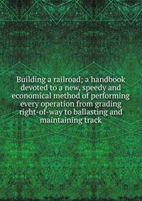 Building a railroad; a handbook devoted to a new, speedy and economical method of performing every operation from grading right-of-way to ballasting and maintaining track