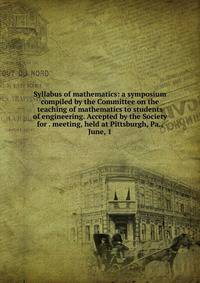 Syllabus of mathematics: a symposium compiled by the Committee on the teaching of mathematics to students of engineering. Accepted by the Society for . meeting, held at Pittsburgh, Pa., June, 1