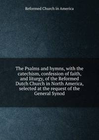 The Psalms and hymns, with the catechism, confession of faith, and liturgy, of the Reformed Dutch Church in North America, selected at the request of the General Synod