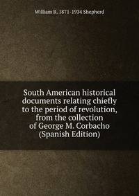 South American historical documents relating chiefly to the period of revolution, from the collection of George M. Corbacho (Spanish Edition)