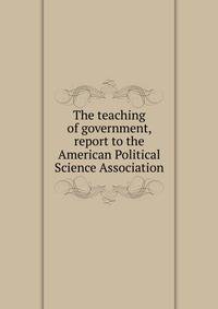 The teaching of government, report to the American Political Science Association