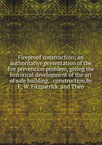Fireproof construction; an authoritative presentation of the fire prevention problem, giving the historical development of the art of safe building, . construction,by F. W. Fitzpatrick. and Theo