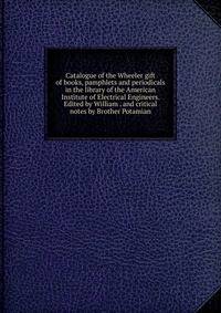 Catalogue of the Wheeler gift of books, pamphlets and periodicals in the library of the American Institute of Electrical Engineers. Edited by William . and critical notes by Brother Potamian
