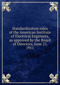 Standardization rules of the American Institute of Electrical Engineers, as approved by the Board of Directors, June 27, 1911