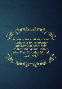 Report of the First American conference for democracy and terms of peace held at Madison Square Garden, New York City, May 30 and 31st, 1917