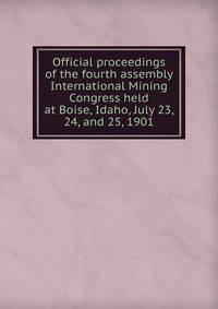 Official proceedings of the fourth assembly International Mining Congress held at Boise, Idaho, July 23, 24, and 25, 1901