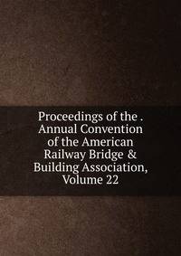 Proceedings of the . Annual Convention of the American Railway Bridge &amp; Building Association, Volume 22