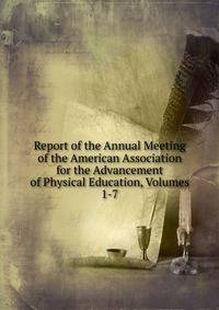 Report of the Annual Meeting of the American Association for the Advancement of Physical Education, Volumes 1-7