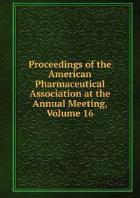 Proceedings of the American Pharmaceutical Association at the Annual Meeting, Volume 16