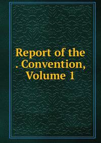 Report of the . Convention, Volume 1