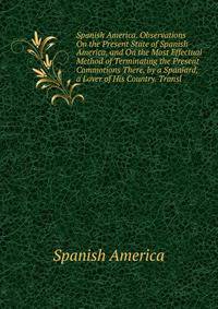 Spanish America. Observations On the Present State of Spanish America, and On the Most Effectual Method of Terminating the Present Commotions There, by a Spaniard, a Lover of His Country. Transl