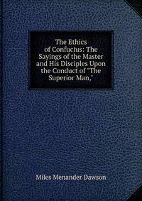 The Ethics of Confucius: The Sayings of the Master and His Disciples Upon the Conduct of "The Superior Man,"
