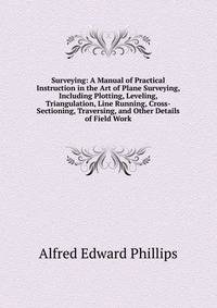 Surveying: A Manual of Practical Instruction in the Art of Plane Surveying, Including Plotting, Leveling, Triangulation, Line Running, Cross-Sectioning, Traversing, and Other Details of Field Work