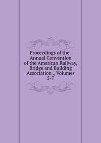 Proceedings of the . Annual Convention of the American Railway, Bridge and Building Association ., Volumes 5-7