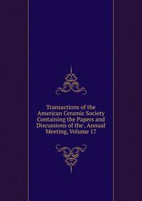 Transactions of the American Ceramic Society Containing the Papers and Discussions of the . Annual Meeting, Volume 17