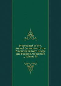 Proceedings of the . Annual Convention of the American Railway, Bridge and Building Association ., Volume 28