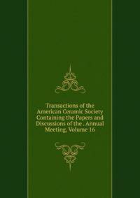 Transactions of the American Ceramic Society Containing the Papers and Discussions of the . Annual Meeting, Volume 16