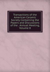 Transactions of the American Ceramic Society Containing the Papers and Discussions of the . Annual Meeting, Volume 8