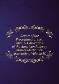 Report of the Proceedings of the . Annual Convention of the American Railway Master Mechanics' Association, Volume 30