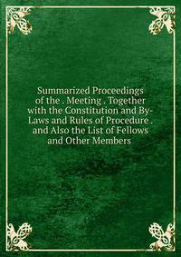 Summarized Proceedings of the . Meeting . Together with the Constitution and By-Laws and Rules of Procedure . and Also the List of Fellows and Other Members .