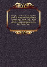 Acceptances, Their Importance As a Means of Increasing and Simplifying Domestic and Foreign Trade: With a Digest of the Amendments to the Federal . States Warehouse Act, the Edge Export Finan