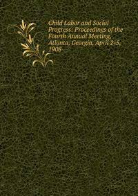 Child Labor and Social Progress: Proceedings of the Fourth Annual Meeting, Atlanta, Georgia, April 2-5, 1908