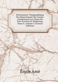 Dictionnaire Topographique Du D?partement Du Cantal: Comprenant Les Noms De Lieu Anciens Et Modernes, Issue 6, volume 5 (French Edition)