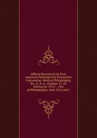 Official Record of the First American National Fire Prevention Convention: Held at Philadelphia, Pa., U. S. A., October 13-18(Inclusive) 1913 : . City of Philadelphia, with 1912 and 1