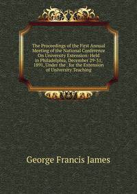The Proceedings of the First Annual Meeting of the National Conference On University Extension: Held in Philadelphia, December 29-31, 1891, Under the . for the Extension of University Teaching