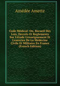 Code M?dical: Ou, Recueil Des Lois, Decrets Et Reglements Sur L'?tude L'enseignement Et L'exercice De La M?decine Civile Et Militaire En France (French Edition)