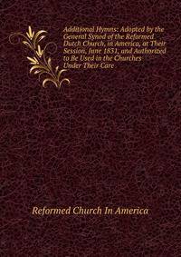 Additional Hymns: Adopted by the General Synod of the Reformed Dutch Church, in America, at Their Session, June 1831, and Authorized to Be Used in the Churches Under Their Care