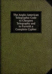 The Anglo-American Telegraphic Code to Cheapen Telegraphy and to Furnish a Complete Cypher