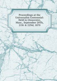 Proceedings at the Universalist Centennial: Held in Gloucester, Mass., September 20Th, 21St &amp; 22Nd, 1870
