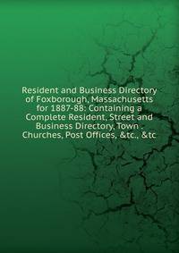 Resident and Business Directory of Foxborough, Massachusetts for 1887-88: Containing a Complete Resident, Street and Business Directory, Town . Churches, Post Offices, &amp;tc., &amp;tc