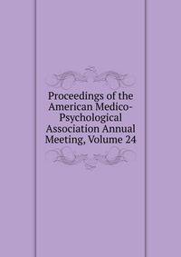 Proceedings of the American Medico-Psychological Association Annual Meeting, Volume 24