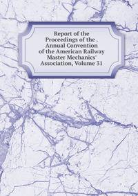 Report of the Proceedings of the . Annual Convention of the American Railway Master Mechanics' Association, Volume 31