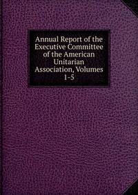 Annual Report of the Executive Committee of the American Unitarian Association, Volumes 1-5