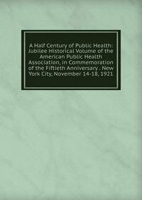 A Half Century of Public Health: Jubilee Historical Volume of the American Public Health Association, in Commemoration of the Fiftieth Anniversary . New York City, November 14-18, 1921