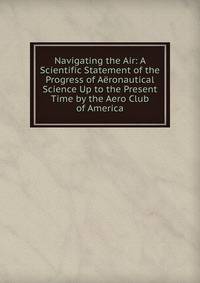 Navigating the Air: A Scientific Statement of the Progress of Aeronautical Science Up to the Present Time by the Aero Club of America