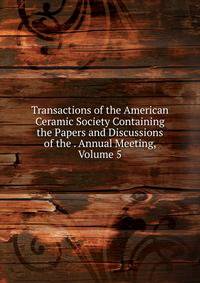 Transactions of the American Ceramic Society Containing the Papers and Discussions of the . Annual Meeting, Volume 5