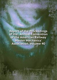 Report of the Proceedings of the . Annual Convention of the American Railway Master Mechanics' Association, Volume 40