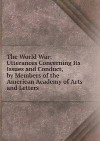 The World War: Utterances Concerning Its Issues and Conduct, by Members of the American Academy of Arts and Letters