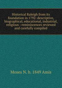 Historical Raleigh from its foundation in 1792: descriptive, biographical, educational, industrial, religious : reminiscences reviewed and carefully compiled