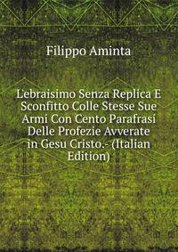 L'ebraisimo Senza Replica E Sconfitto Colle Stesse Sue Armi Con Cento Parafrasi Delle Profezie Avverate in Gesu Cristo.- (Italian Edition)