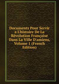 Documents Pour Servir a L'histoire De La R?volution Fran?aise Dans La Ville D'amiens, Volume 1 (French Edition)