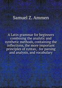 A Latin grammar for beginners combining the analytic and synthetic methods, containing the inflections, the more important principles of syntax, . for parsing and analysis, and vocabulary