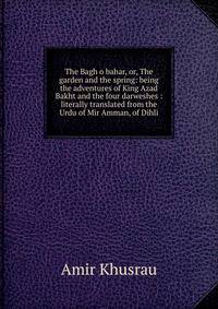 The Bagh o bahar, or, The garden and the spring: being the adventures of King Azad Bakht and the four darweshes : literally translated from the Urdu of Mir Amman, of Dihli